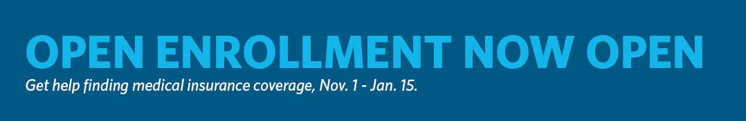 Open Enrollment Now Open. Get help finding medical insurance coverage, Nov. 1 - Jan. 15.